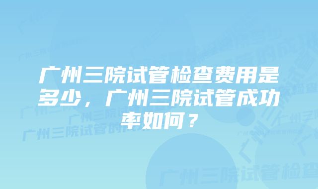 广州三院试管检查费用是多少，广州三院试管成功率如何？