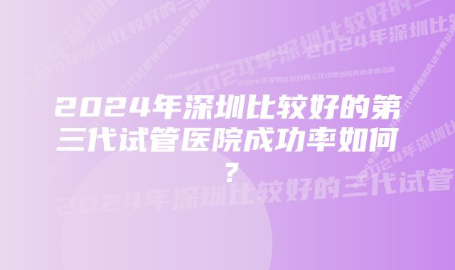 2024年深圳比较好的第三代试管医院成功率如何？