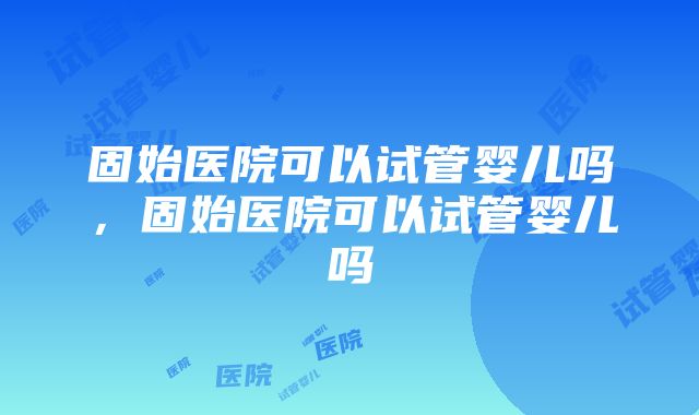 固始医院可以试管婴儿吗，固始医院可以试管婴儿吗