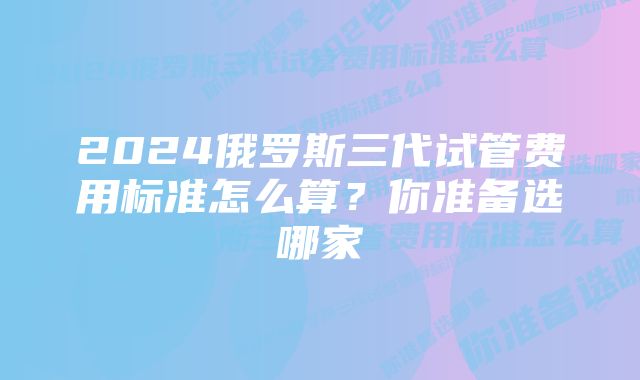 2024俄罗斯三代试管费用标准怎么算？你准备选哪家