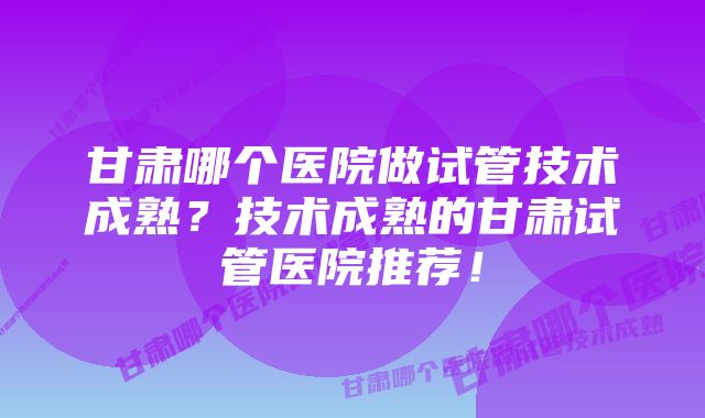 甘肃哪个医院做试管技术成熟？技术成熟的甘肃试管医院推荐！