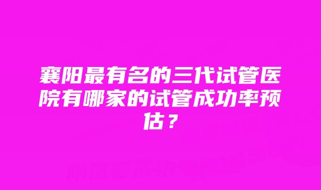 襄阳最有名的三代试管医院有哪家的试管成功率预估？