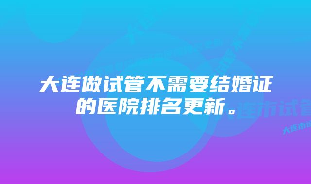 大连做试管不需要结婚证的医院排名更新。