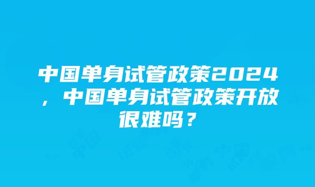 中国单身试管政策2024，中国单身试管政策开放很难吗？