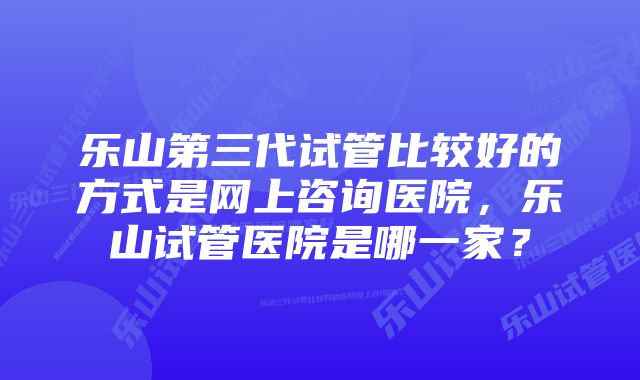 乐山第三代试管比较好的方式是网上咨询医院，乐山试管医院是哪一家？