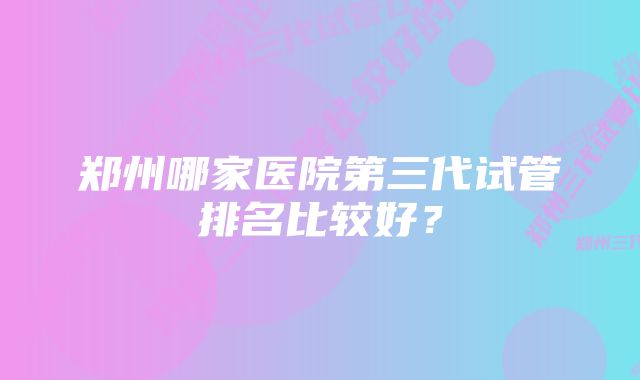 郑州哪家医院第三代试管排名比较好？