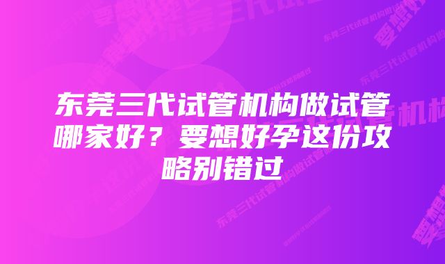 东莞三代试管机构做试管哪家好？要想好孕这份攻略别错过