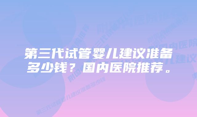 第三代试管婴儿建议准备多少钱？国内医院推荐。