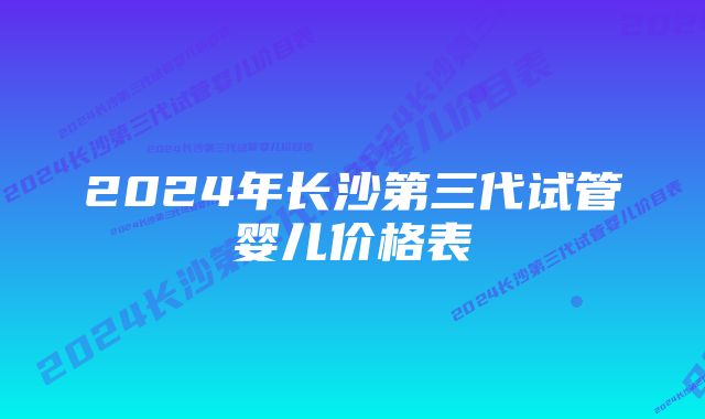 2024年长沙第三代试管婴儿价格表