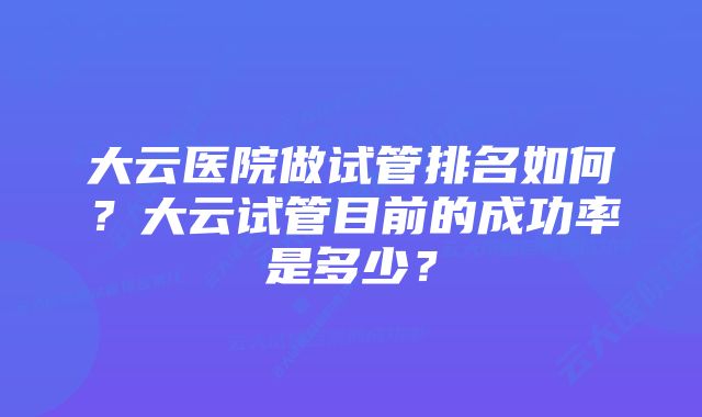 大云医院做试管排名如何？大云试管目前的成功率是多少？