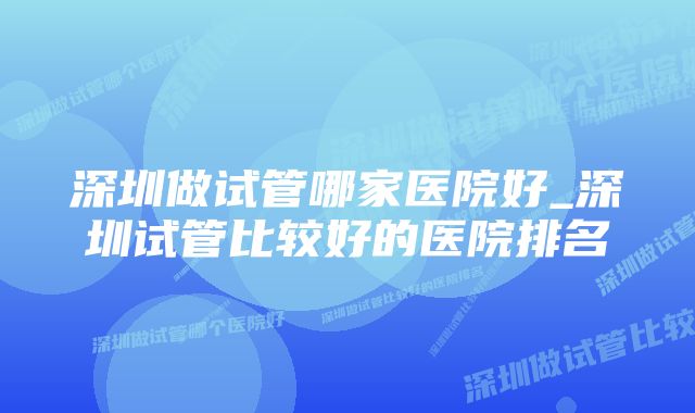 深圳做试管哪家医院好_深圳试管比较好的医院排名