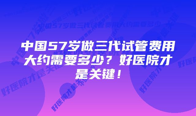 中国57岁做三代试管费用大约需要多少？好医院才是关键！