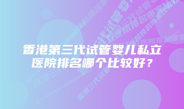 香港第三代试管婴儿私立医院排名哪个比较好？