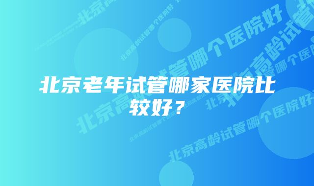 北京老年试管哪家医院比较好？