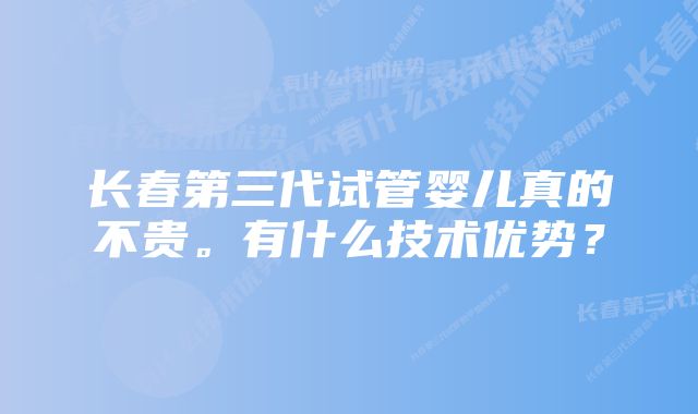 长春第三代试管婴儿真的不贵。有什么技术优势？