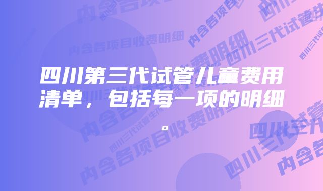 四川第三代试管儿童费用清单，包括每一项的明细。