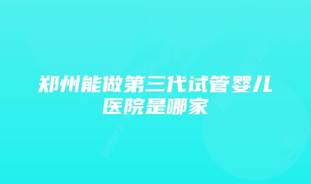 郑州能做第三代试管婴儿医院是哪家