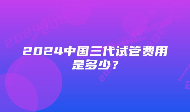 2024中国三代试管费用是多少？