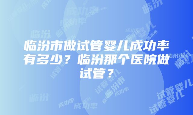 临汾市做试管婴儿成功率有多少？临汾那个医院做试管？