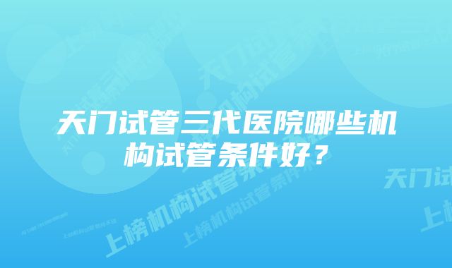 天门试管三代医院哪些机构试管条件好？