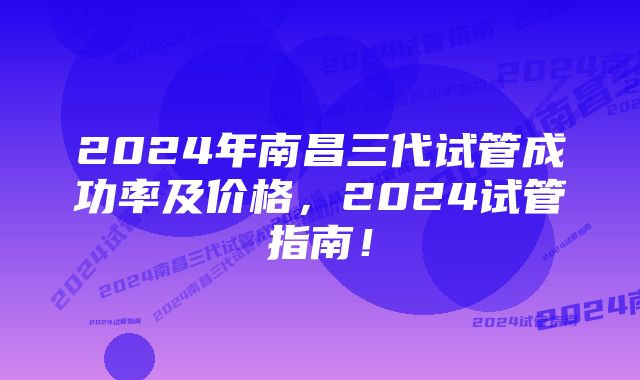 2024年南昌三代试管成功率及价格，2024试管指南！