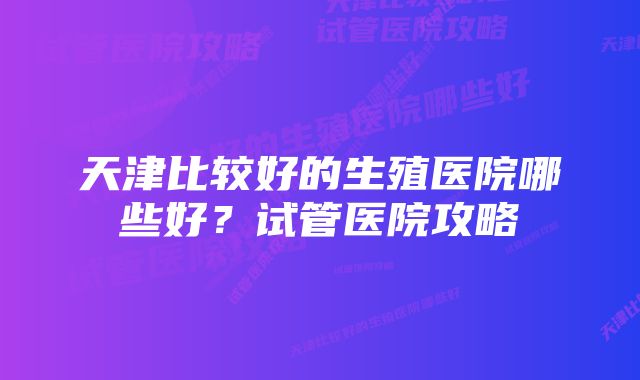 天津比较好的生殖医院哪些好？试管医院攻略