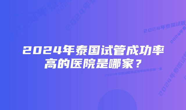 2024年泰国试管成功率高的医院是哪家？