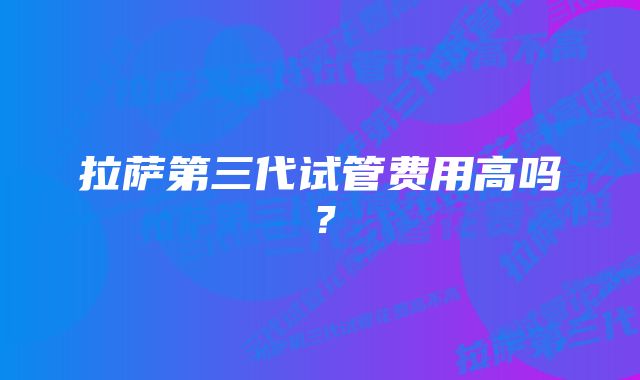 拉萨第三代试管费用高吗？