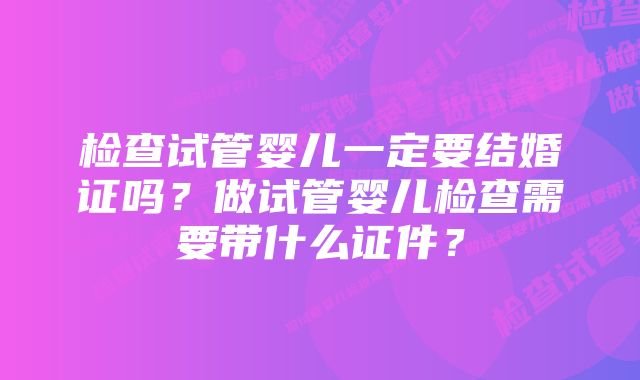 检查试管婴儿一定要结婚证吗？做试管婴儿检查需要带什么证件？