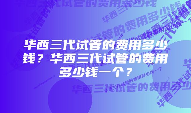 华西三代试管的费用多少钱？华西三代试管的费用多少钱一个？