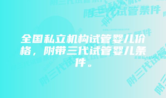 全国私立机构试管婴儿价格，附带三代试管婴儿条件。