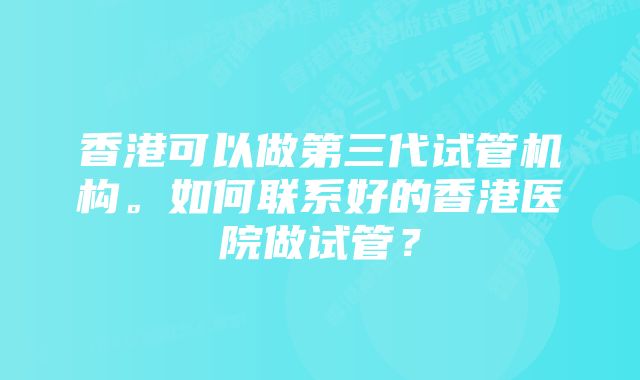 香港可以做第三代试管机构。如何联系好的香港医院做试管？