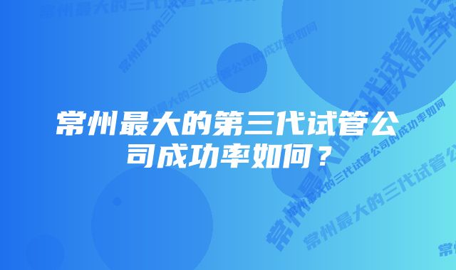 常州最大的第三代试管公司成功率如何？