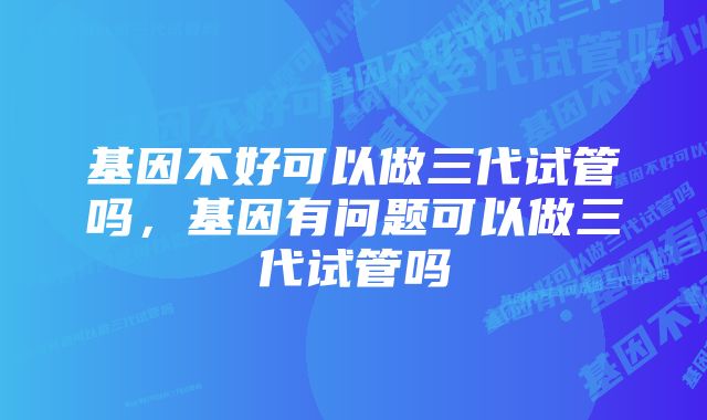 基因不好可以做三代试管吗，基因有问题可以做三代试管吗