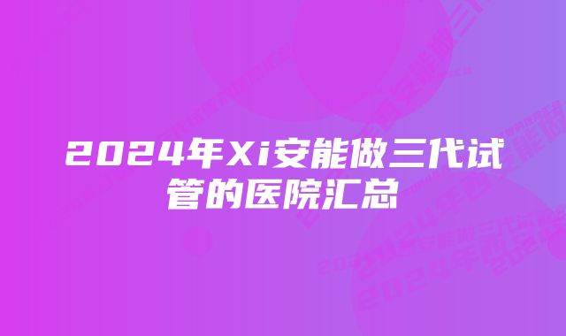 2024年Xi安能做三代试管的医院汇总