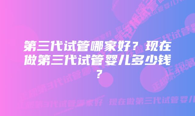 第三代试管哪家好？现在做第三代试管婴儿多少钱？