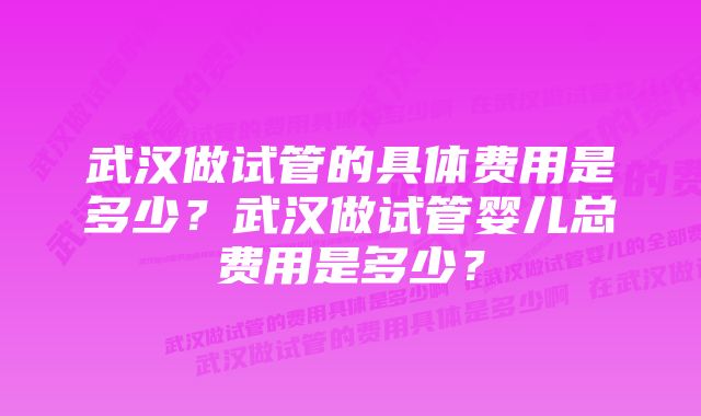 武汉做试管的具体费用是多少？武汉做试管婴儿总费用是多少？