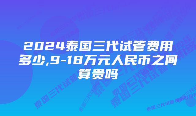 2024泰国三代试管费用多少,9-18万元人民币之间算贵吗