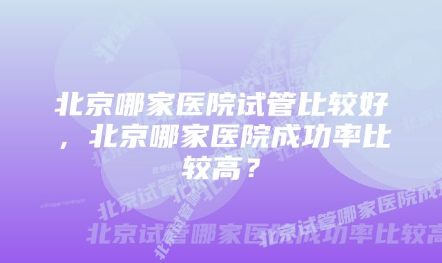 北京哪家医院试管比较好，北京哪家医院成功率比较高？