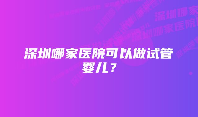 深圳哪家医院可以做试管婴儿？