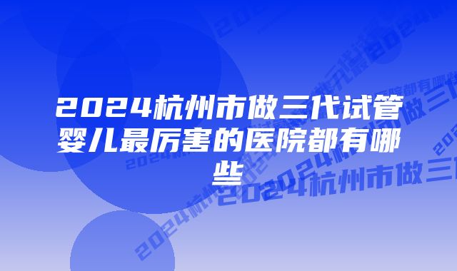 2024杭州市做三代试管婴儿最厉害的医院都有哪些