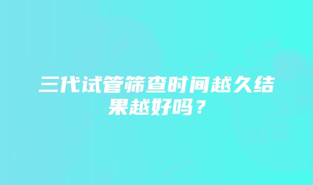 三代试管筛查时间越久结果越好吗？