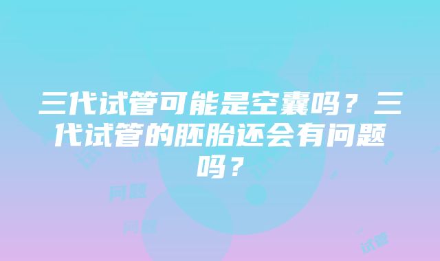 三代试管可能是空囊吗？三代试管的胚胎还会有问题吗？