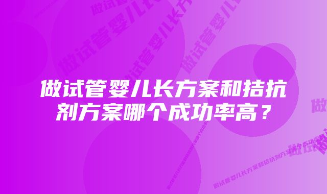 做试管婴儿长方案和拮抗剂方案哪个成功率高？