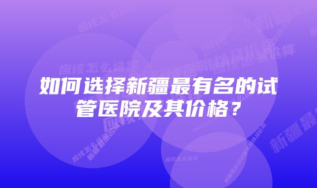 如何选择新疆最有名的试管医院及其价格？