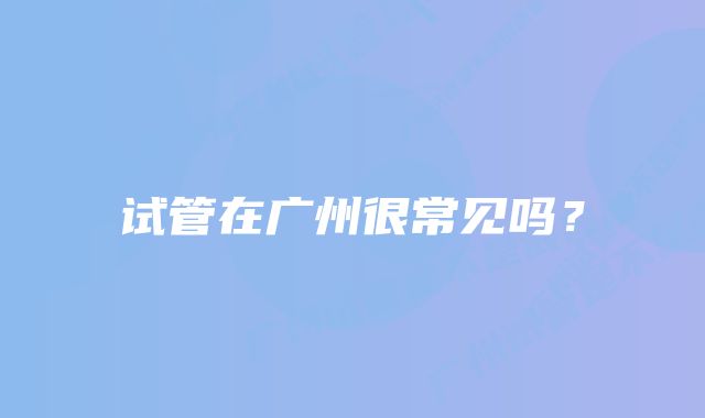 试管在广州很常见吗？