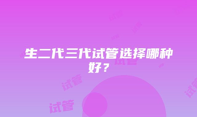 生二代三代试管选择哪种好？