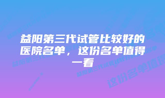 益阳第三代试管比较好的医院名单，这份名单值得一看