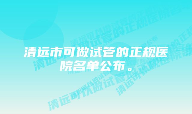 清远市可做试管的正规医院名单公布。