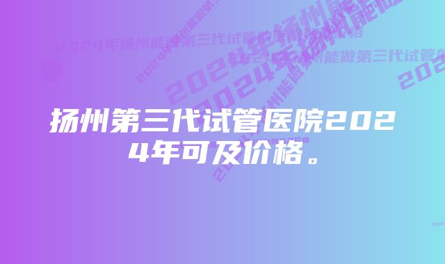 扬州第三代试管医院2024年可及价格。